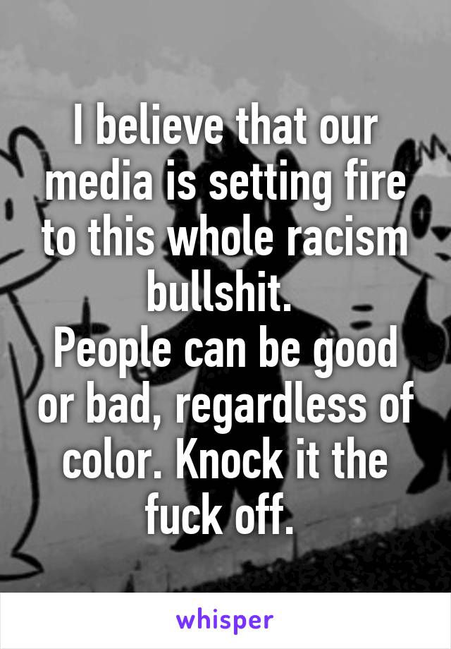 I believe that our media is setting fire to this whole racism bullshit. 
People can be good or bad, regardless of color. Knock it the fuck off. 