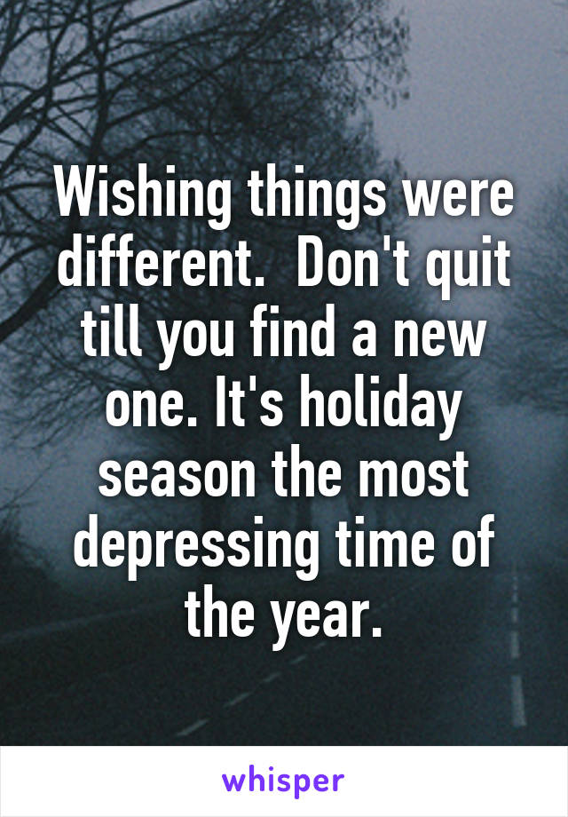 Wishing things were different.  Don't quit till you find a new one. It's holiday season the most depressing time of the year.