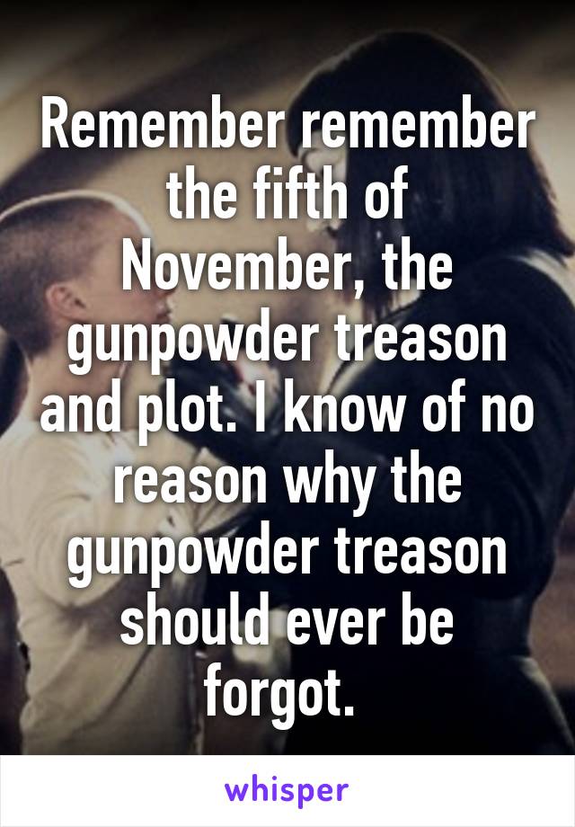 Remember remember the fifth of November, the gunpowder treason and plot. I know of no reason why the gunpowder treason should ever be forgot. 