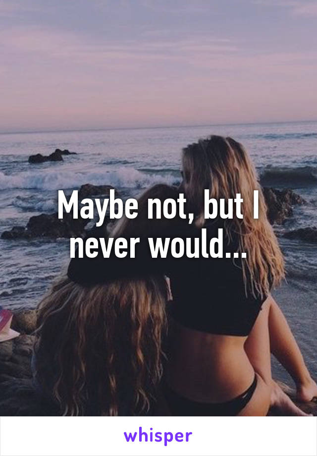 Maybe not, but I never would...