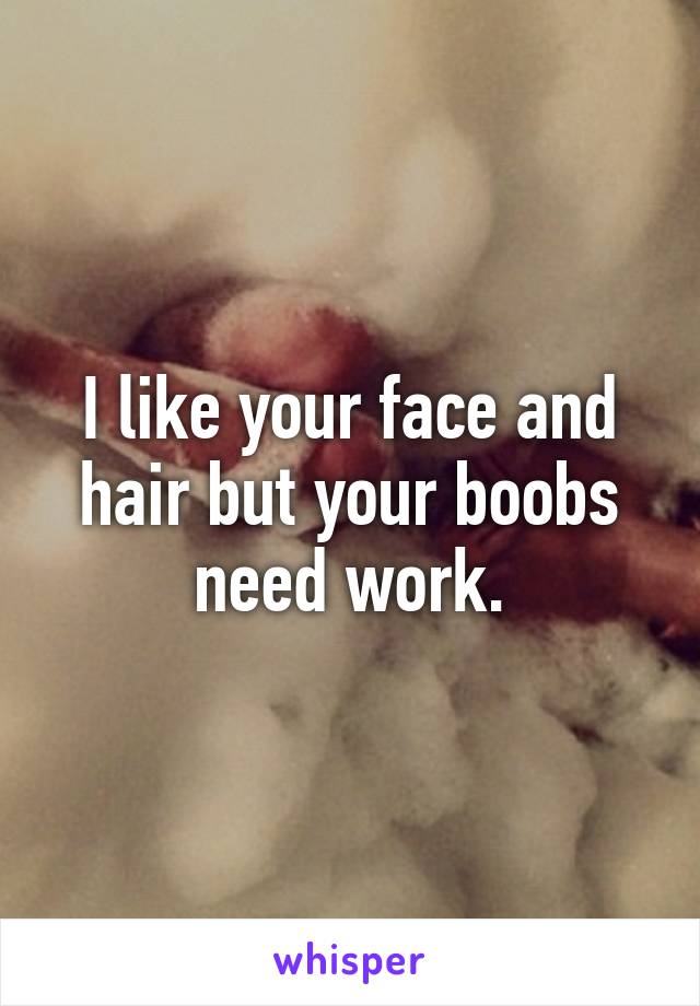 I like your face and hair but your boobs need work.