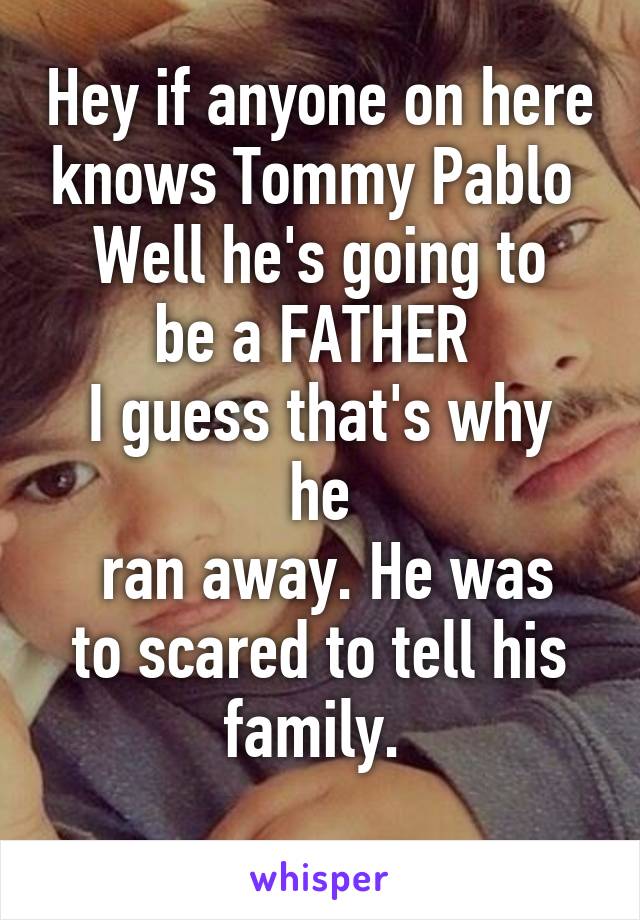 Hey if anyone on here knows Tommy Pablo 
Well he's going to be a FATHER 
I guess that's why he
 ran away. He was to scared to tell his family. 
