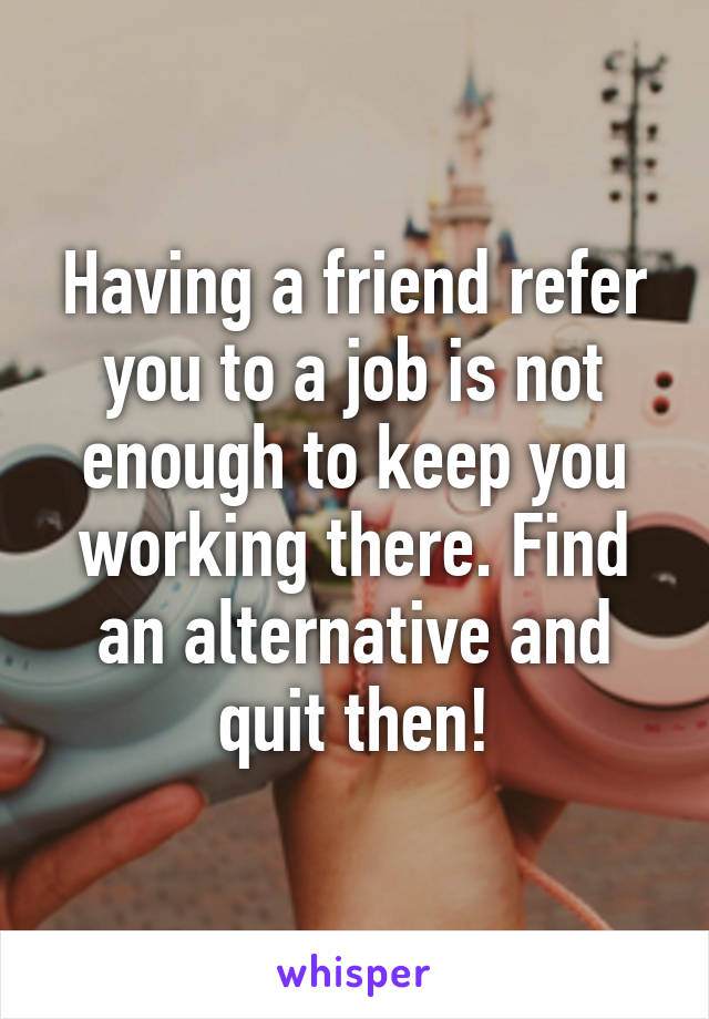 Having a friend refer you to a job is not enough to keep you working there. Find an alternative and quit then!