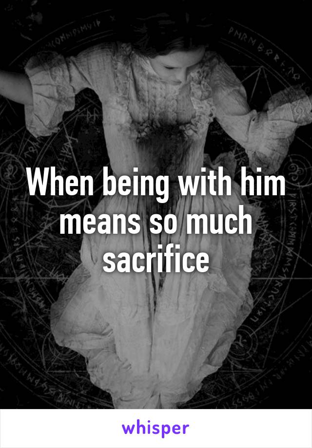 When being with him means so much sacrifice