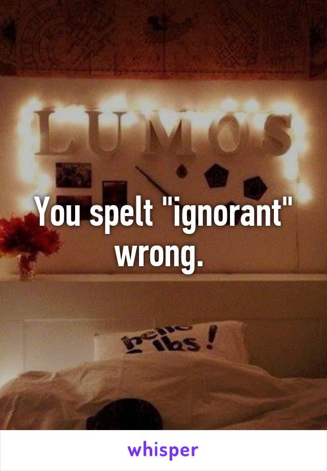 You spelt "ignorant" wrong. 