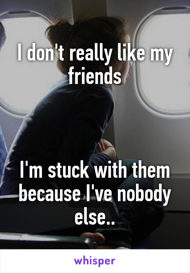 I don't really like my friends



I'm stuck with them because I've nobody else..