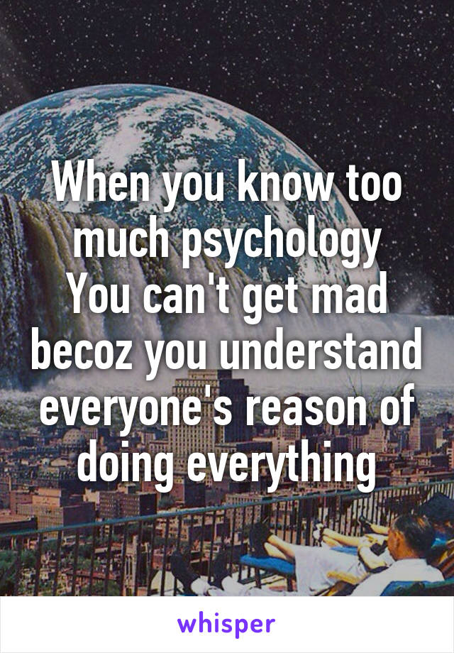 When you know too much psychology
You can't get mad becoz you understand everyone's reason of doing everything