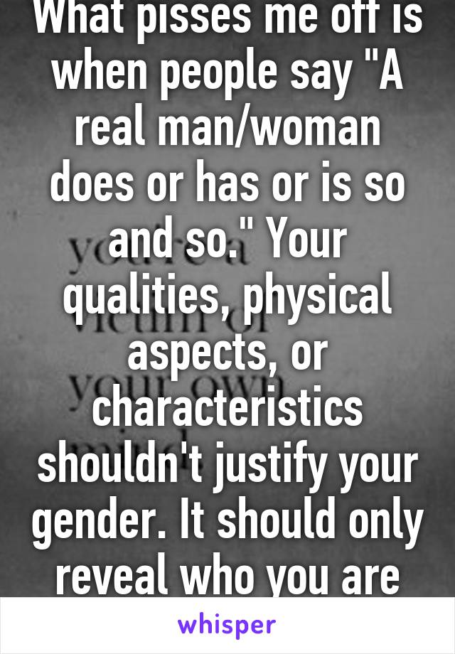 What pisses me off is when people say "A real man/woman does or has or is so and so." Your qualities, physical aspects, or characteristics shouldn't justify your gender. It should only reveal who you are as a human being.