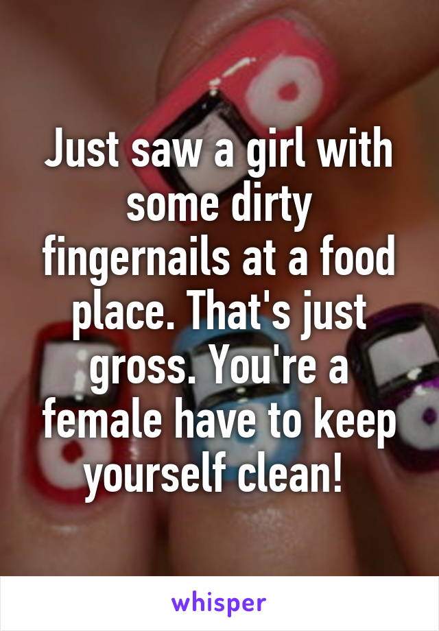 Just saw a girl with some dirty fingernails at a food place. That's just gross. You're a female have to keep yourself clean! 