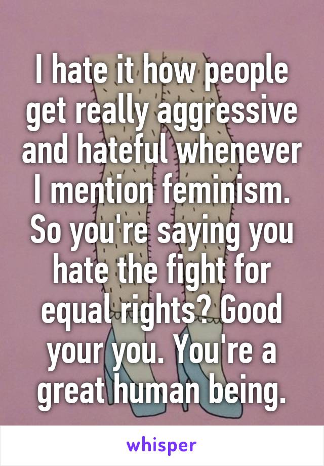 I hate it how people get really aggressive and hateful whenever I mention feminism. So you're saying you hate the fight for equal rights? Good your you. You're a great human being.