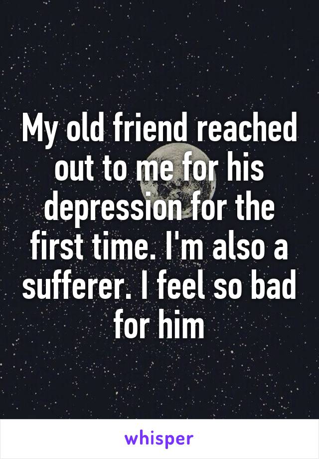 My old friend reached out to me for his depression for the first time. I'm also a sufferer. I feel so bad for him