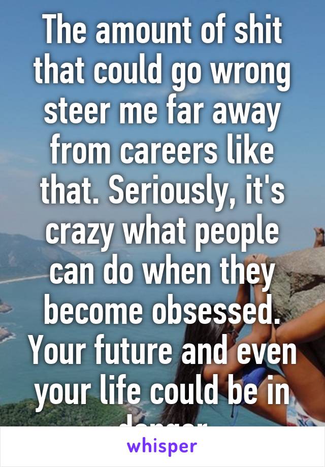 The amount of shit that could go wrong steer me far away from careers like that. Seriously, it's crazy what people can do when they become obsessed. Your future and even your life could be in danger