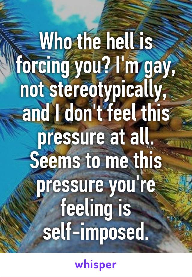 Who the hell is forcing you? I'm gay, not stereotypically,  and I don't feel this pressure at all. Seems to me this pressure you're feeling is self-imposed.