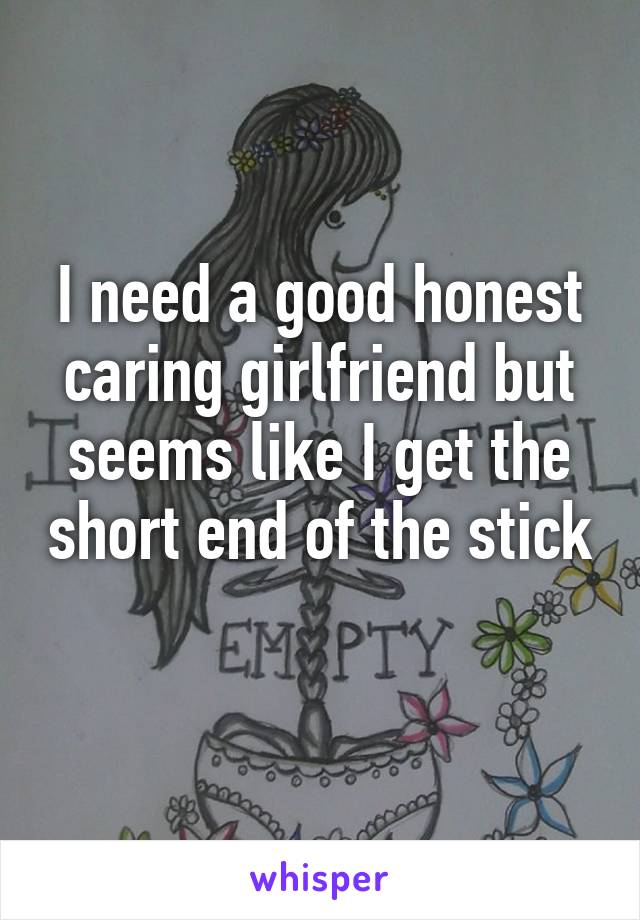 I need a good honest caring girlfriend but seems like I get the short end of the stick 