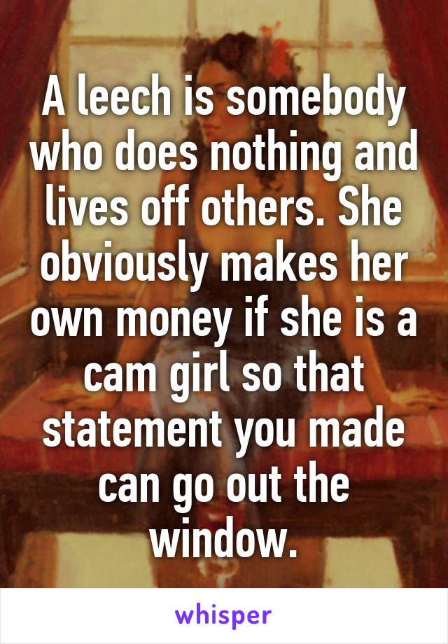 A leech is somebody who does nothing and lives off others. She obviously makes her own money if she is a cam girl so that statement you made can go out the window.