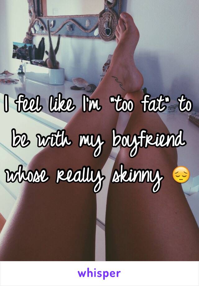 I feel like I'm "too fat" to be with my boyfriend whose really skinny 😔