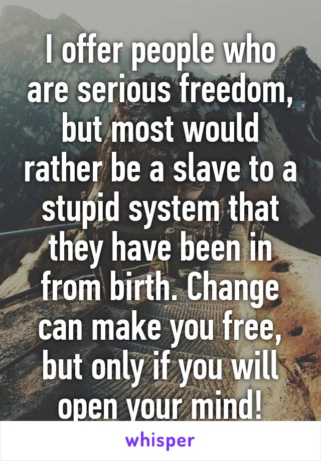 I offer people who are serious freedom, but most would rather be a slave to a stupid system that they have been in from birth. Change can make you free, but only if you will open your mind!