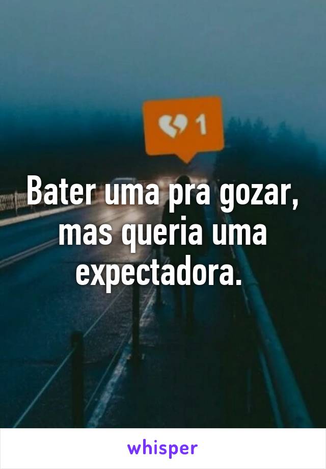 Bater uma pra gozar, mas queria uma expectadora. 