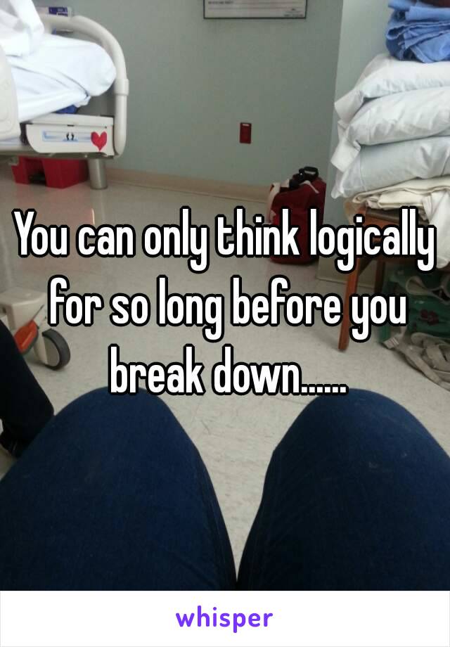 You can only think logically for so long before you break down......