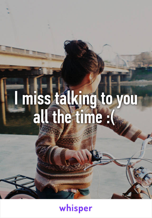 I miss talking to you all the time :( 