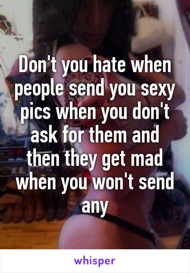 Don't you hate when people send you sexy pics when you don't ask for them and then they get mad when you won't send any