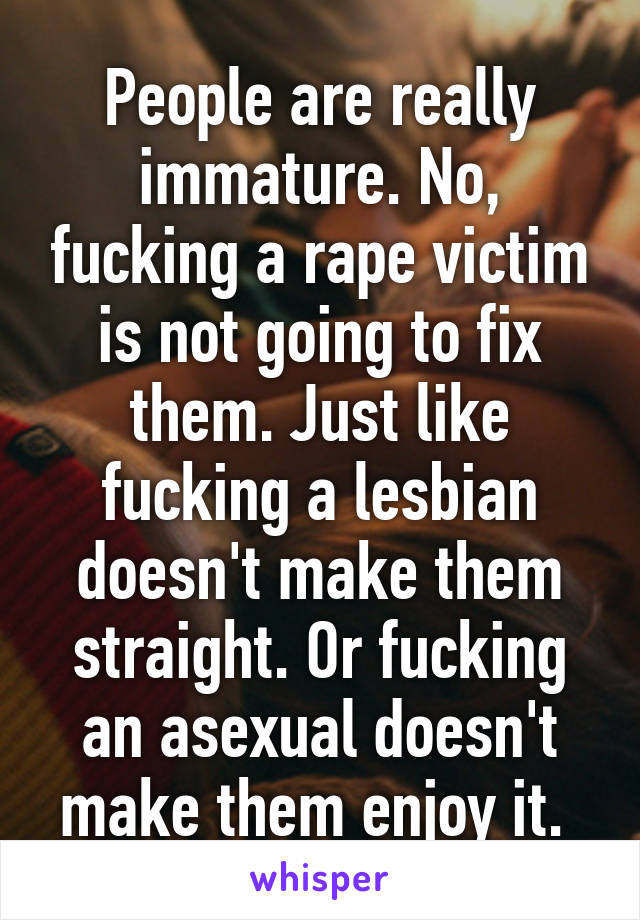 People are really immature. No, fucking a rape victim is not going to fix them. Just like fucking a lesbian doesn't make them straight. Or fucking an asexual doesn't make them enjoy it. 