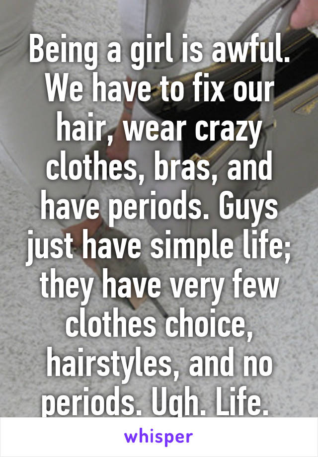 Being a girl is awful. We have to fix our hair, wear crazy clothes, bras, and have periods. Guys just have simple life; they have very few clothes choice, hairstyles, and no periods. Ugh. Life. 