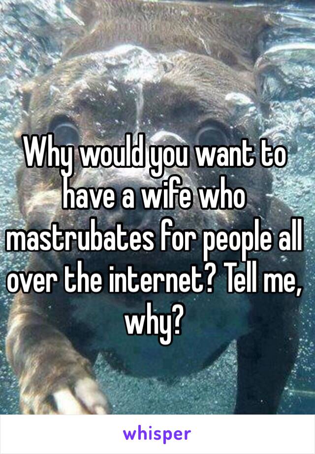 Why would you want to have a wife who mastrubates for people all over the internet? Tell me, why?