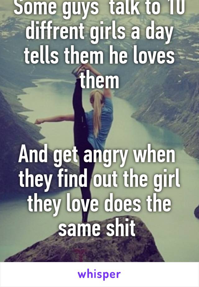 Some guys  talk to 10 diffrent girls a day tells them he loves them


And get angry when  they find out the girl they love does the same shit 

Karma  