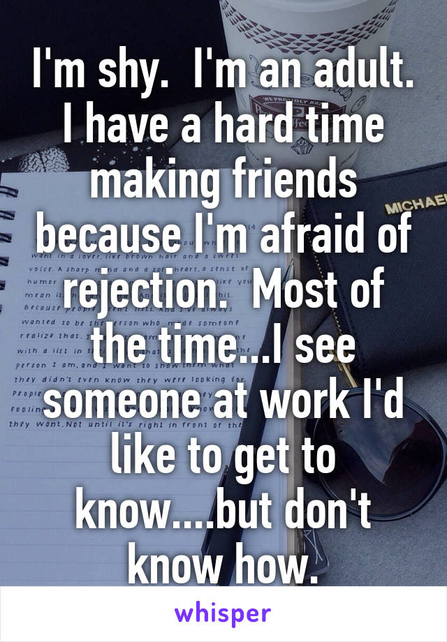 I'm shy.  I'm an adult. I have a hard time making friends because I'm afraid of rejection.  Most of the time...I see someone at work I'd like to get to know....but don't know how.