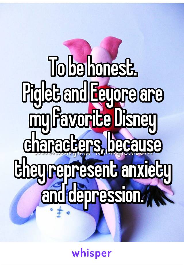 To be honest.
Piglet and Eeyore are my favorite Disney characters, because they represent anxiety and depression.