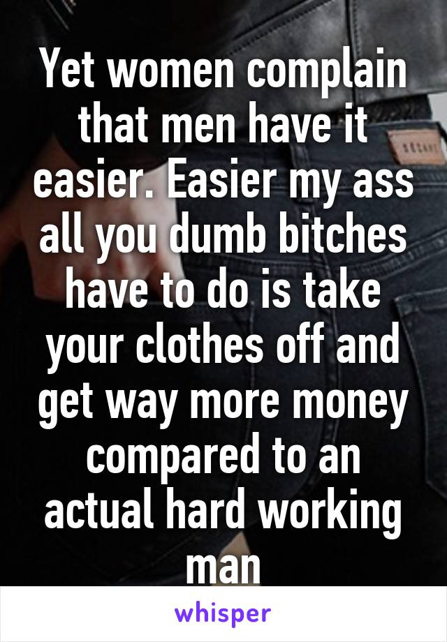 Yet women complain that men have it easier. Easier my ass all you dumb bitches have to do is take your clothes off and get way more money compared to an actual hard working man