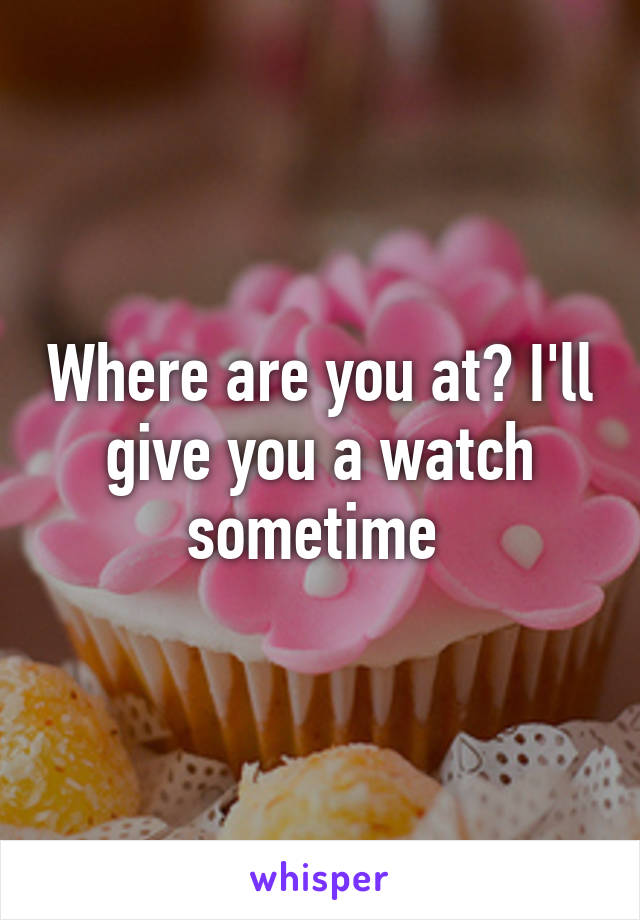 Where are you at? I'll give you a watch sometime 