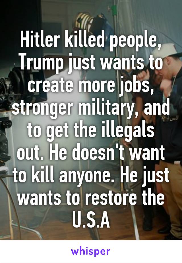 Hitler killed people, Trump just wants to create more jobs, stronger military, and to get the illegals out. He doesn't want to kill anyone. He just wants to restore the U.S.A