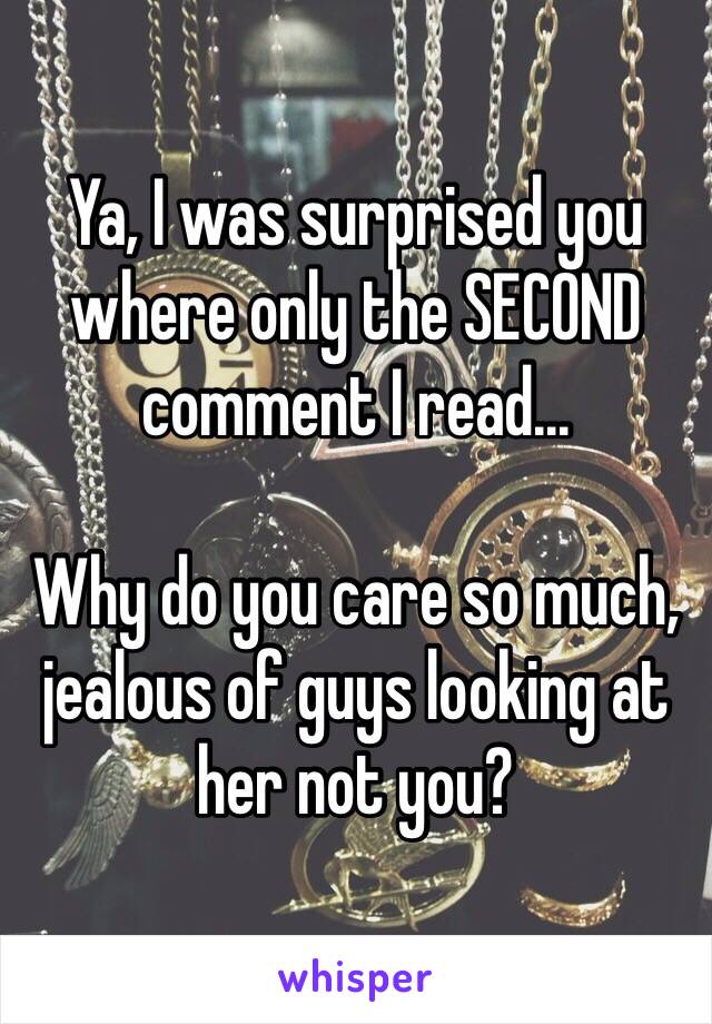 Ya, I was surprised you where only the SECOND comment I read... 

Why do you care so much, jealous of guys looking at her not you? 