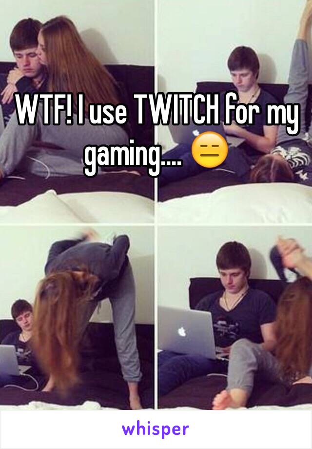 WTF! I use TWITCH for my gaming.... 😑