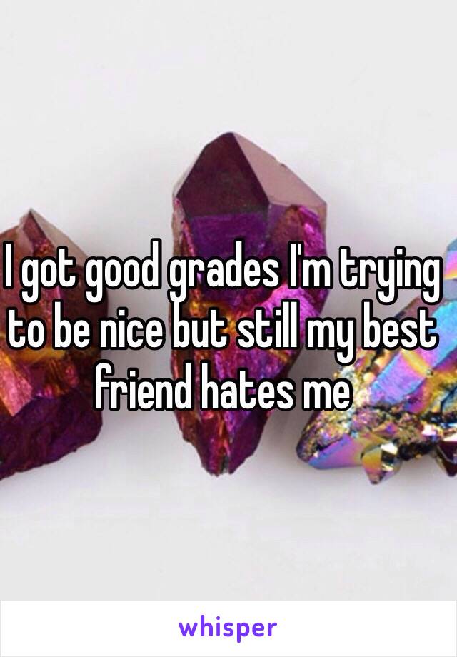 I got good grades I'm trying to be nice but still my best friend hates me