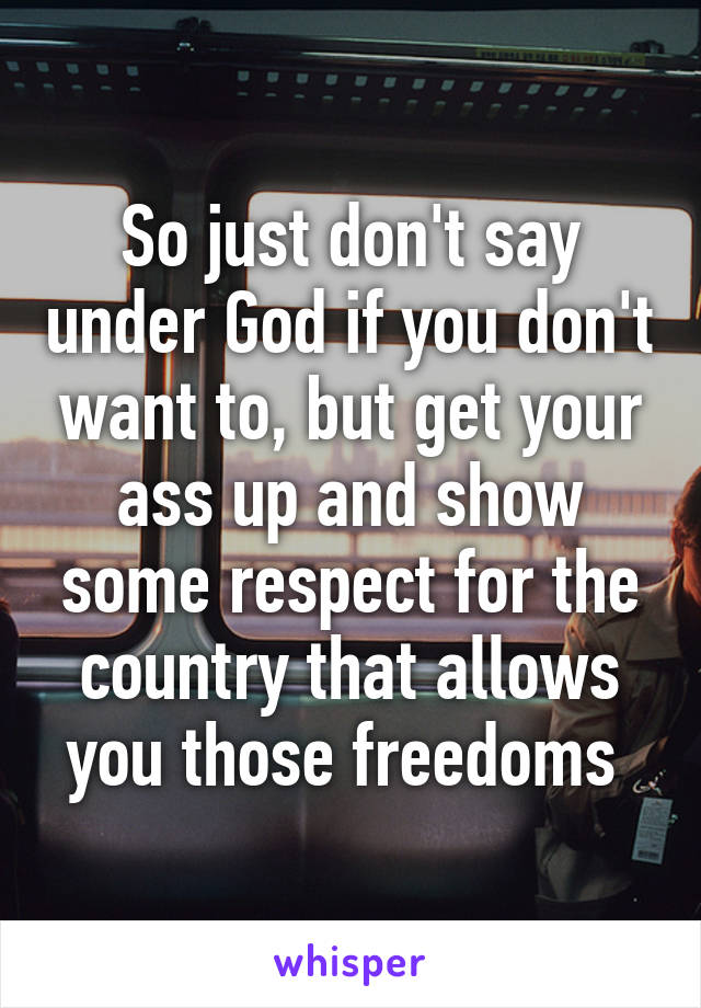 So just don't say under God if you don't want to, but get your ass up and show some respect for the country that allows you those freedoms 