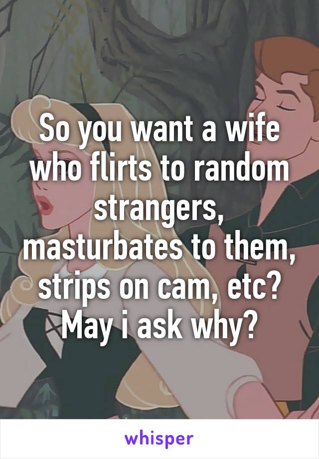 So you want a wife who flirts to random strangers, masturbates to them, strips on cam, etc? May i ask why?