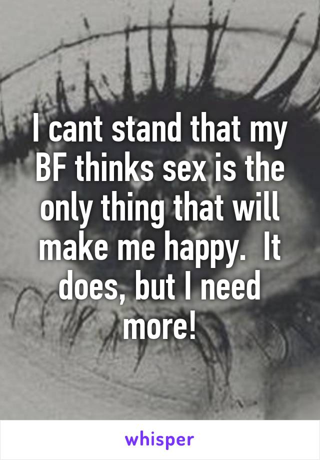 I cant stand that my BF thinks sex is the only thing that will make me happy.  It does, but I need more!