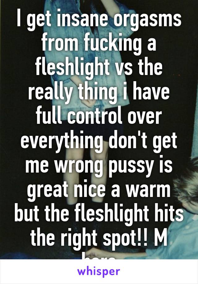 I get insane orgasms from fucking a fleshlight vs the really thing i have full control over everything don't get me wrong pussy is great nice a warm but the fleshlight hits the right spot!! M here