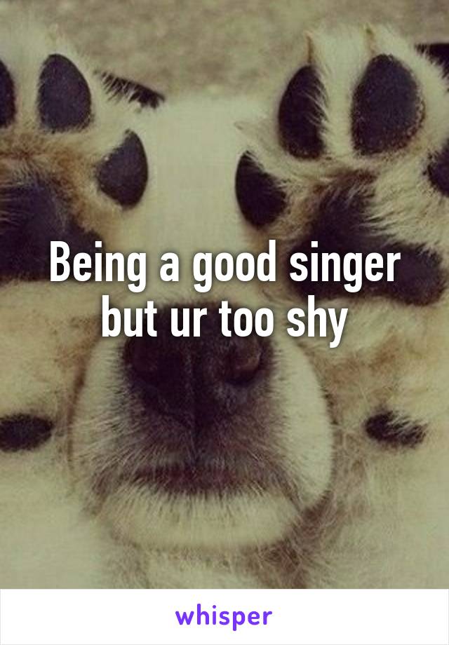 Being a good singer but ur too shy
