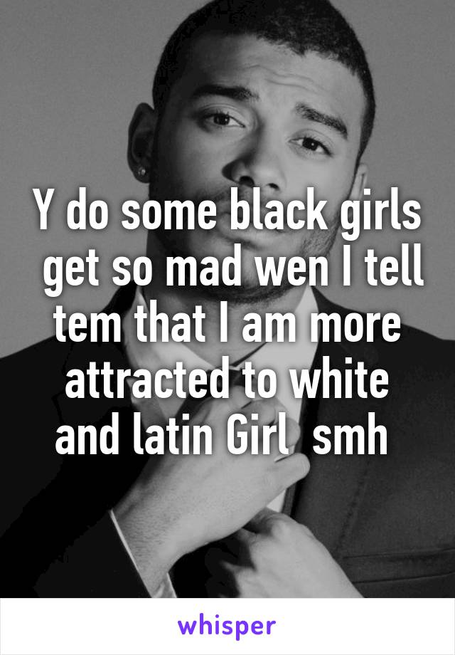 Y do some black girls  get so mad wen I tell tem that I am more attracted to white and latin Girl  smh 