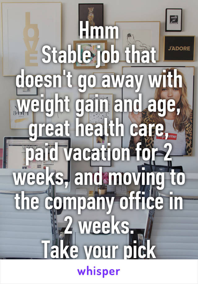 Hmm
Stable job that doesn't go away with weight gain and age, great health care, paid vacation for 2 weeks, and moving to the company office in 2 weeks.
Take your pick