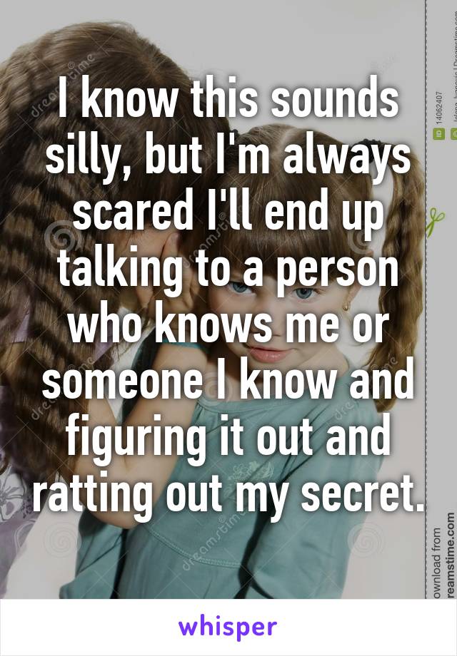 I know this sounds silly, but I'm always scared I'll end up talking to a person who knows me or someone I know and figuring it out and ratting out my secret. 