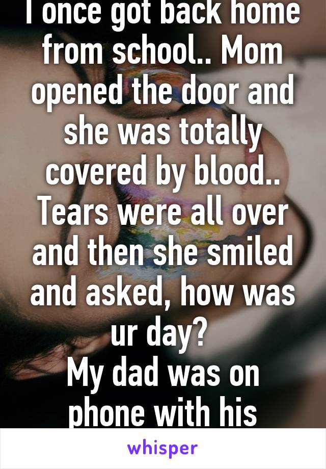 I once got back home from school.. Mom opened the door and she was totally covered by blood.. Tears were all over and then she smiled and asked, how was ur day? 
My dad was on phone with his girlfriend 