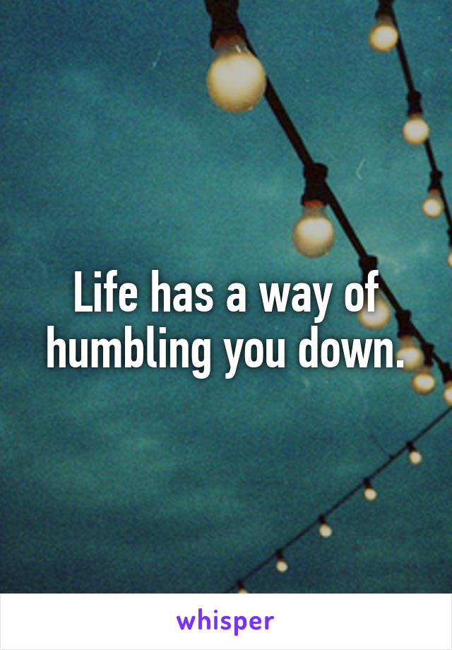 Life has a way of humbling you down.