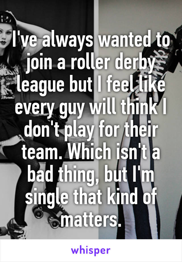 I've always wanted to join a roller derby league but I feel like every guy will think I don't play for their team. Which isn't a bad thing, but I'm single that kind of matters.