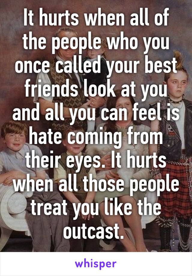 It hurts when all of the people who you once called your best friends look at you and all you can feel is hate coming from their eyes. It hurts when all those people treat you like the outcast. 
