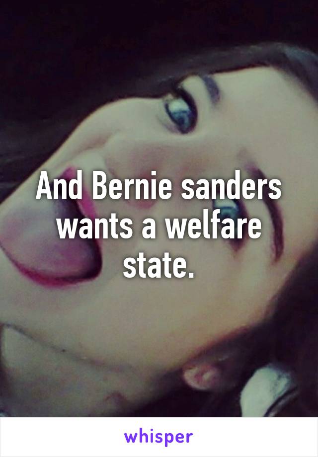 And Bernie sanders wants a welfare state.